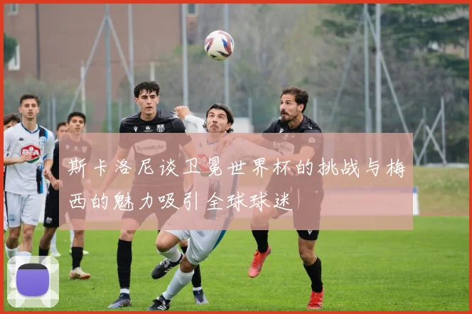 斯卡洛尼谈卫冕世界杯的挑战与梅西的魅力吸引全球球迷