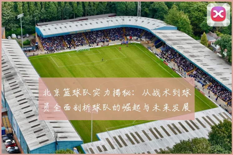 北京篮球队实力揭秘：从战术到球员全面剖析球队的崛起与未来发展