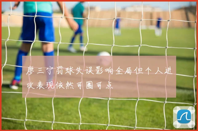 廖三宁罚球失误影响全局但个人进攻表现依然可圈可点